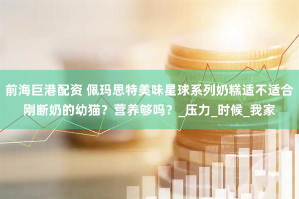 前海巨港配资 佩玛思特美味星球系列奶糕适不适合刚断奶的幼猫？营养够吗？_压力_时候_我家