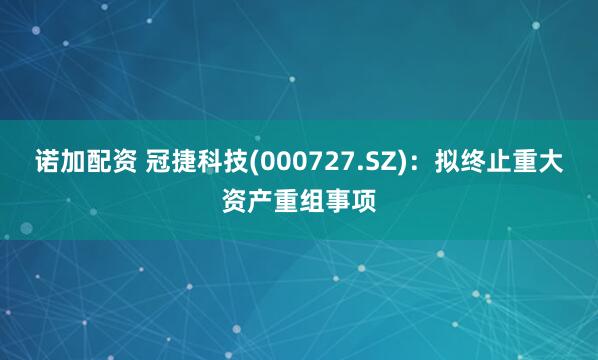 诺加配资 冠捷科技(000727.SZ)：拟终止重大资产重组事项