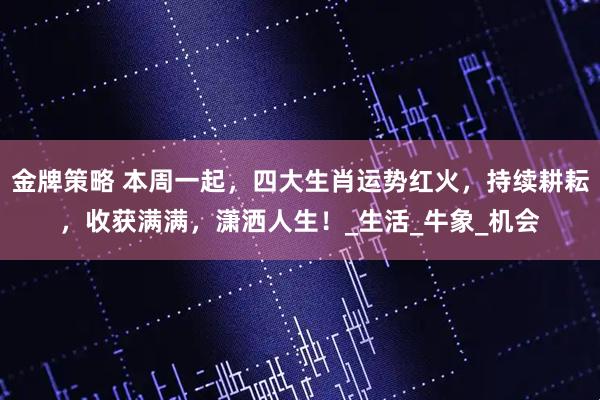 金牌策略 本周一起，四大生肖运势红火，持续耕耘，收获满满，潇洒人生！_生活_牛象_机会
