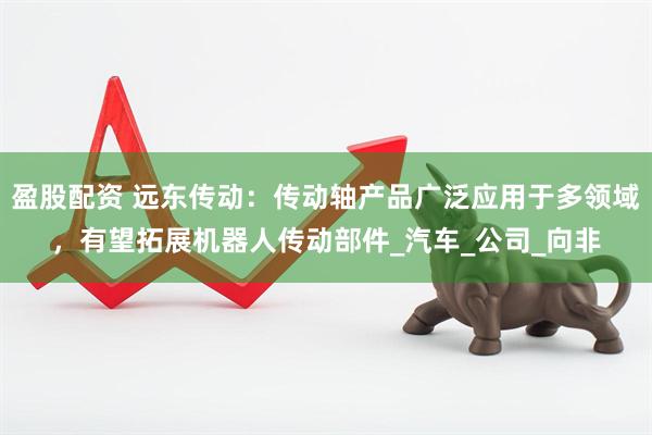 盈股配资 远东传动：传动轴产品广泛应用于多领域，有望拓展机器人传动部件_汽车_公司_向非
