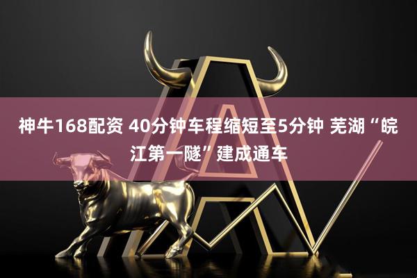 神牛168配资 40分钟车程缩短至5分钟 芜湖“皖江第一隧”建成通车