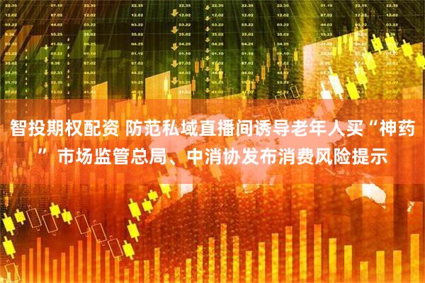 智投期权配资 防范私域直播间诱导老年人买“神药” 市场监管总局、中消协发布消费风险提示