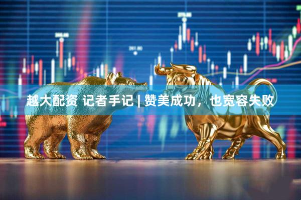 越大配资 记者手记 | 赞美成功，也宽容失败