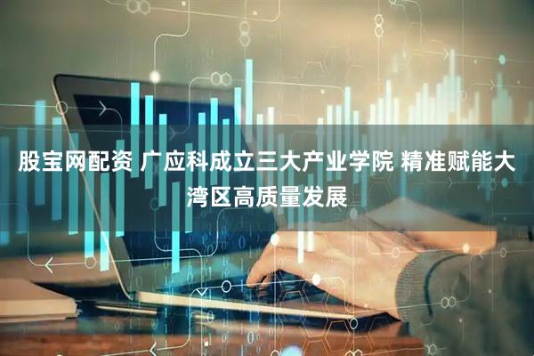 股宝网配资 广应科成立三大产业学院 精准赋能大湾区高质量发展