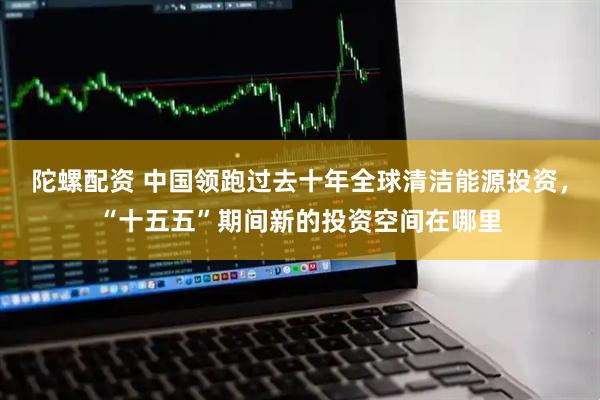 陀螺配资 中国领跑过去十年全球清洁能源投资，“十五五”期间新的投资空间在哪里
