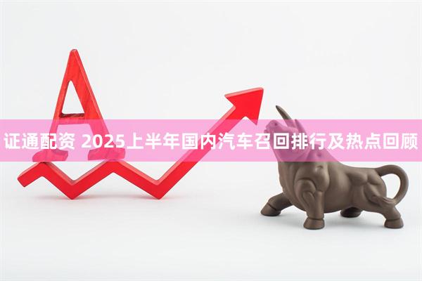 证通配资 2025上半年国内汽车召回排行及热点回顾