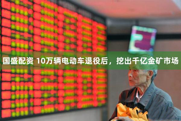 国盛配资 10万辆电动车退役后，挖出千亿金矿市场