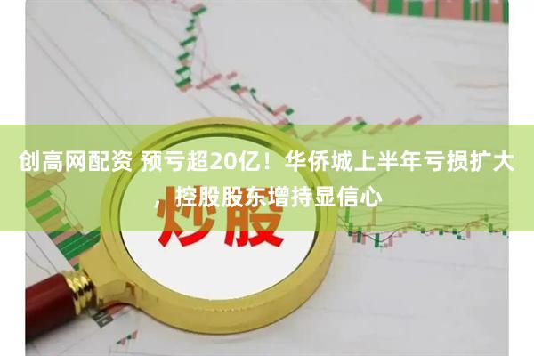 创高网配资 预亏超20亿！华侨城上半年亏损扩大，控股股东增持显信心