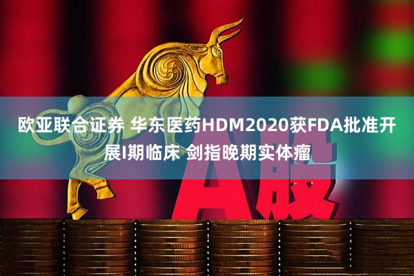 欧亚联合证券 华东医药HDM2020获FDA批准开展I期临床 剑指晚期实体瘤
