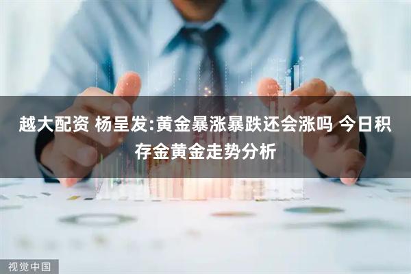 越大配资 杨呈发:黄金暴涨暴跌还会涨吗 今日积存金黄金走势分析