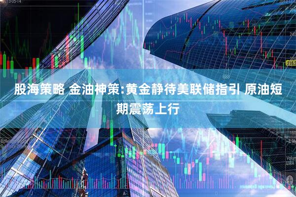 股海策略 金油神策:黄金静待美联储指引 原油短期震荡上行