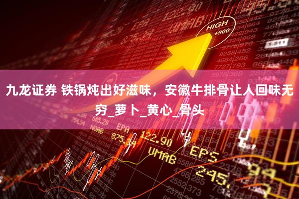九龙证券 铁锅炖出好滋味，安徽牛排骨让人回味无穷_萝卜_黄心_骨头