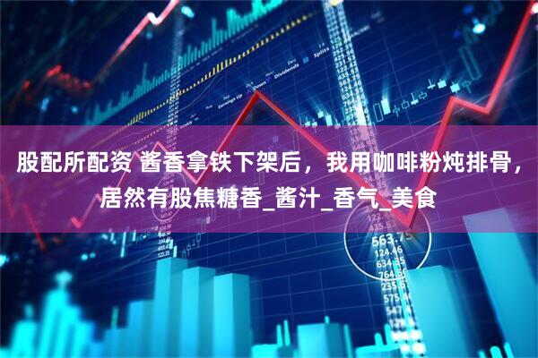 股配所配资 酱香拿铁下架后，我用咖啡粉炖排骨，居然有股焦糖香_酱汁_香气_美食
