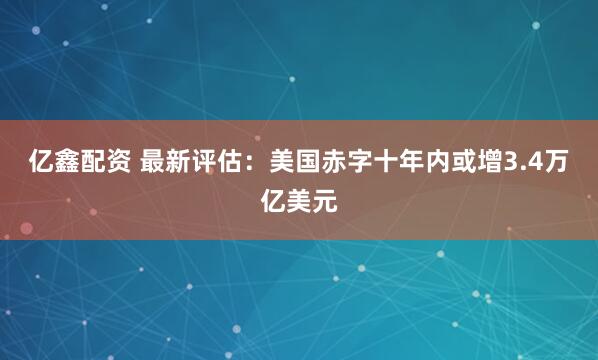 亿鑫配资 最新评估：美国赤字十年内或增3.4万亿美元