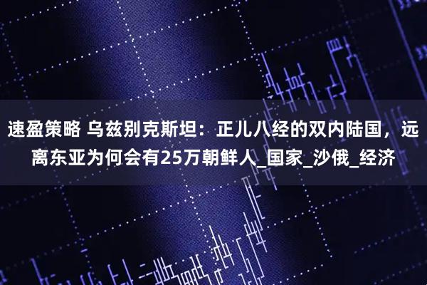 速盈策略 乌兹别克斯坦：正儿八经的双内陆国，远离东亚为何会有25万朝鲜人_国家_沙俄_经济