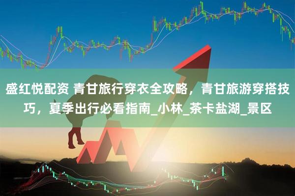 盛红悦配资 青甘旅行穿衣全攻略，青甘旅游穿搭技巧，夏季出行必看指南_小林_茶卡盐湖_景区