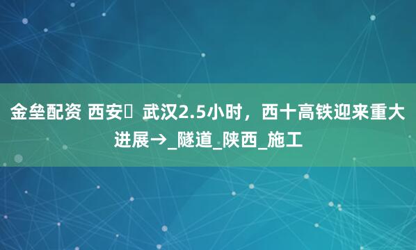 金垒配资 西安⇌武汉2.5小时，西十高铁迎来重大进展→_隧道_陕西_施工