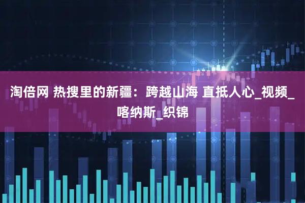 淘倍网 热搜里的新疆：跨越山海 直抵人心_视频_喀纳斯_织锦