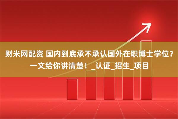财米网配资 国内到底承不承认国外在职博士学位？一文给你讲清楚！_认证_招生_项目