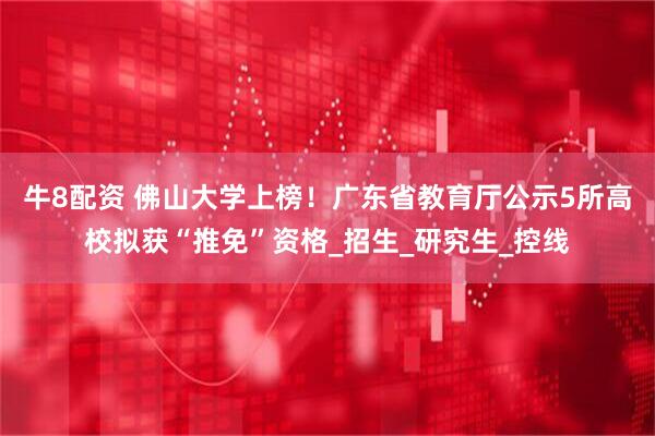 牛8配资 佛山大学上榜！广东省教育厅公示5所高校拟获“推免”资格_招生_研究生_控线