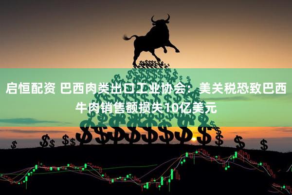 启恒配资 巴西肉类出口工业协会：美关税恐致巴西牛肉销售额损失10亿美元
