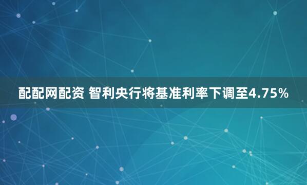 配配网配资 智利央行将基准利率下调至4.75%