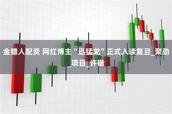 金猎人配资 网红博主“迅猛龙”正式入读复旦_聚劲_项目_许锴