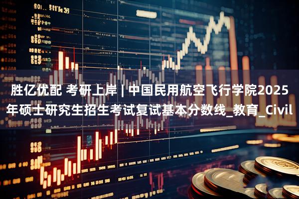 胜亿优配 考研上岸 | 中国民用航空飞行学院2025年硕士研究生招生考试复试基本分数线_教育_Civil
