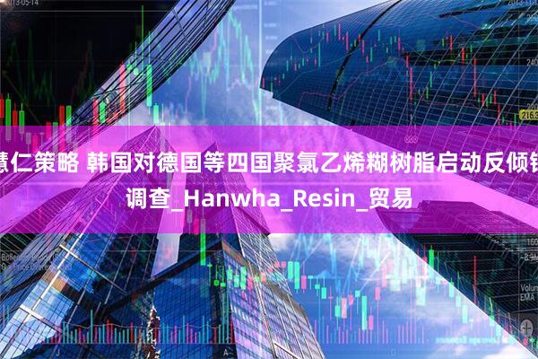 慧仁策略 韩国对德国等四国聚氯乙烯糊树脂启动反倾销调查_Hanwha_Resin_贸易