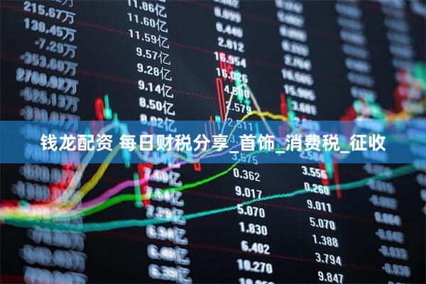 钱龙配资 每日财税分享_首饰_消费税_征收