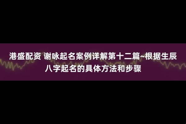 港盛配资 谢咏起名案例详解第十二篇~根据生辰八字起名的具体方法和步骤