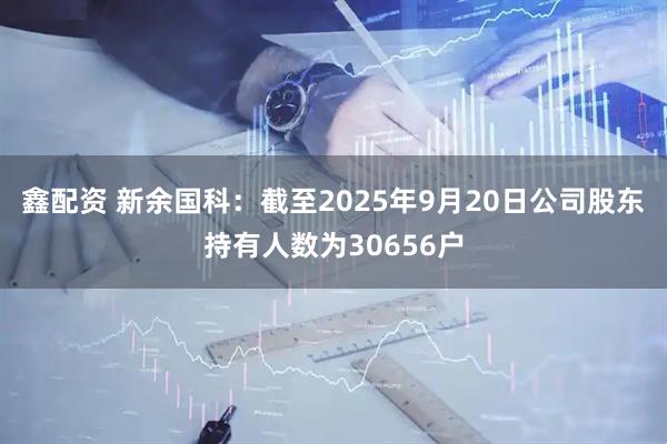 鑫配资 新余国科：截至2025年9月20日公司股东持有人数为30656户