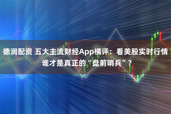 德润配资 五大主流财经App横评:看美股实时行情 谁才是真正的“盘前哨兵”?