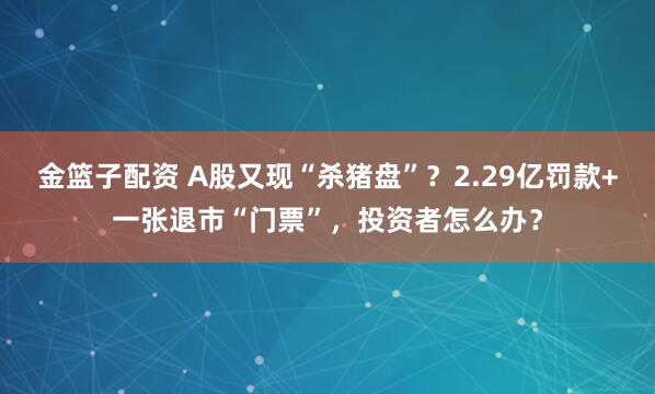金篮子配资 A股又现“杀猪盘”?2.29亿罚款+一张退市“门票”,投资者怎么办?