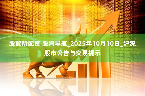 股配所配资 股海导航_2025年10月10日_沪深股市公告与交易提示