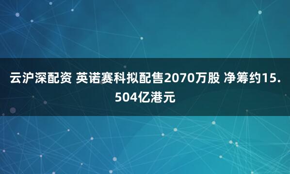 云沪深配资 英诺赛科拟配售2070万股 净筹约15.504亿港元