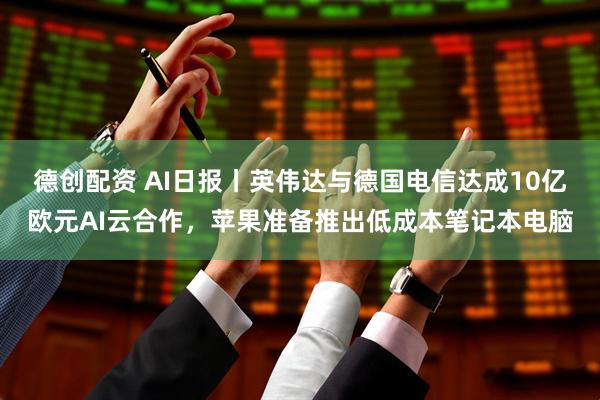 德创配资 AI日报丨英伟达与德国电信达成10亿欧元AI云合作，苹果准备推出低成本笔记本电脑