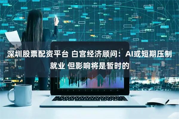 深圳股票配资平台 白宫经济顾问：AI或短期压制就业 但影响将是暂时的