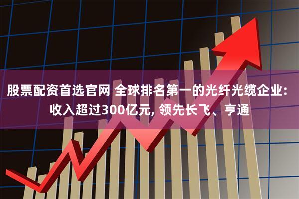 股票配资首选官网 全球排名第一的光纤光缆企业: 收入超过300亿元, 领先长飞、亨通