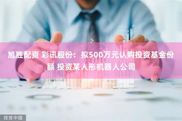 旭胜配资 彩讯股份：拟500万元认购投资基金份额 投资某人形机器人公司