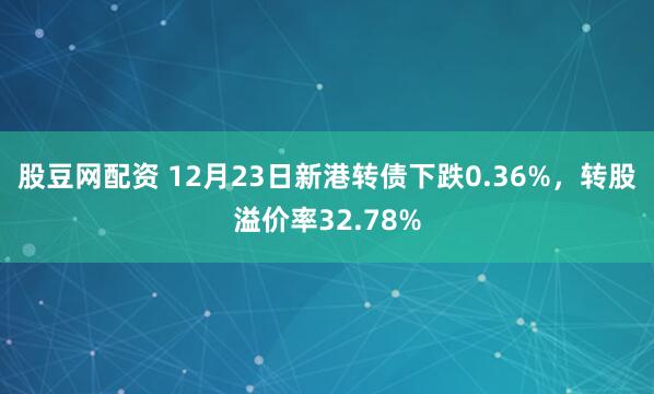 股豆网配资 12月23日新港转债下跌0.36%，转股溢价率32.78%