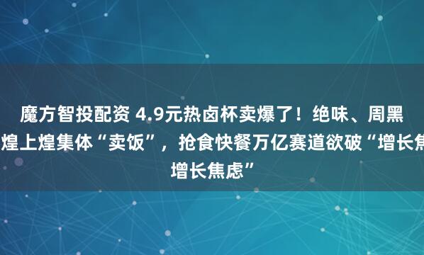 魔方智投配资 4.9元热卤杯卖爆了！绝味、周黑鸭、煌上煌集体“卖饭”，抢食快餐万亿赛道欲破“增长焦虑”
