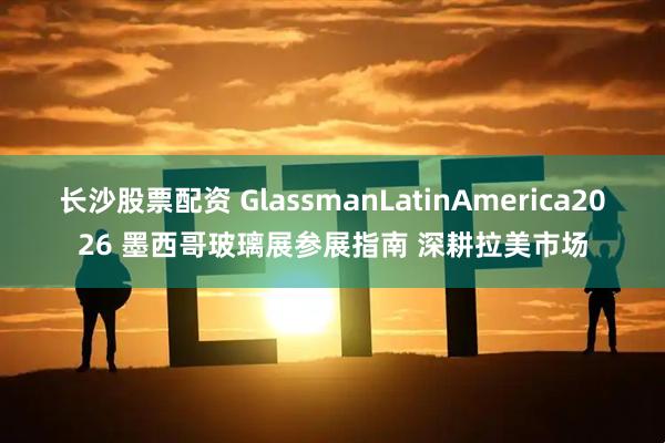 长沙股票配资 GlassmanLatinAmerica2026 墨西哥玻璃展参展指南 深耕拉美市场