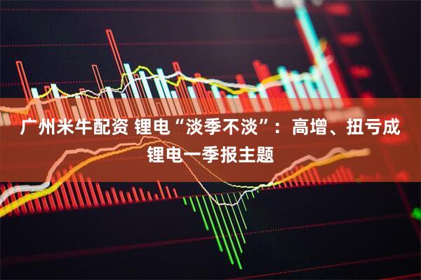 广州米牛配资 锂电“淡季不淡”：高增、扭亏成锂电一季报主题